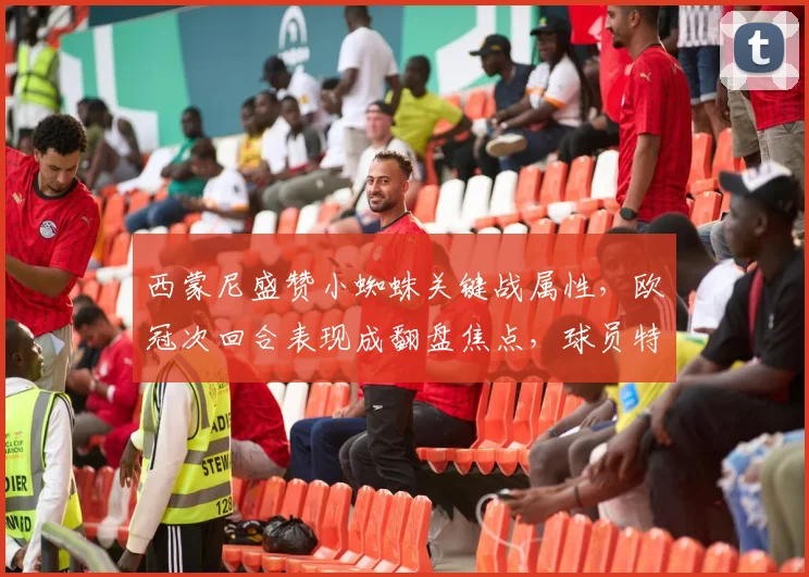 西蒙尼盛赞小蜘蛛关键战属性,欧冠次回合表现成翻盘焦点,球员特质深度解析