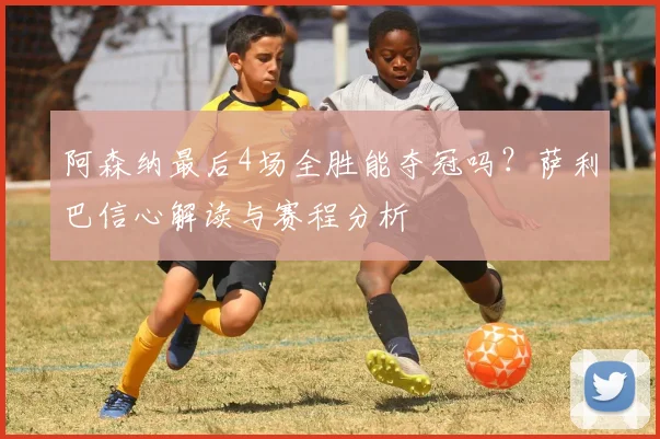 阿森纳最后4场全胜能夺冠吗?萨利巴信心解读与赛程分析