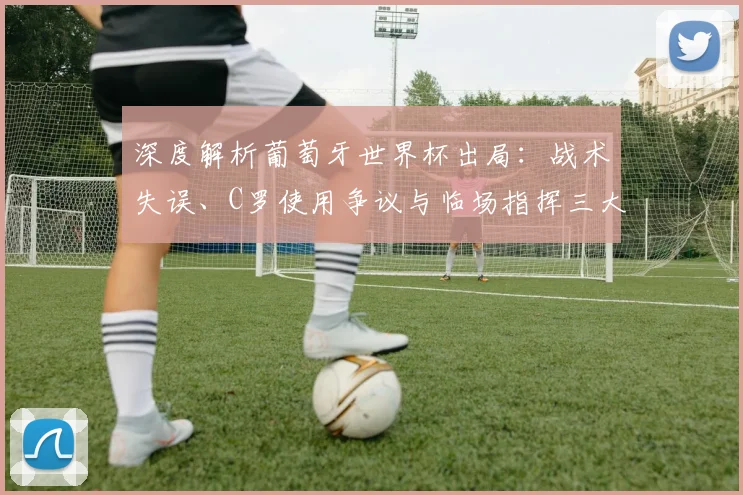 深度解析葡萄牙世界杯出局：战术失误、C罗使用争议与临场指挥三大症结