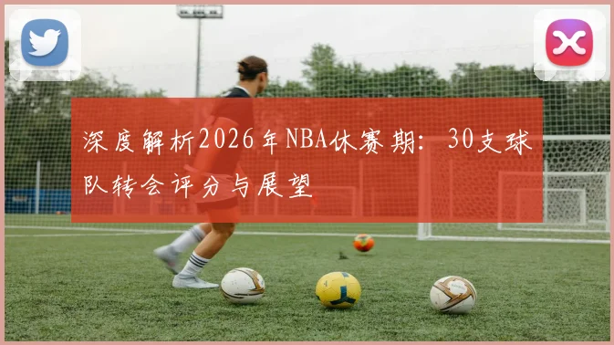 深度解析2026年NBA休赛期：30支球队转会评分与展望