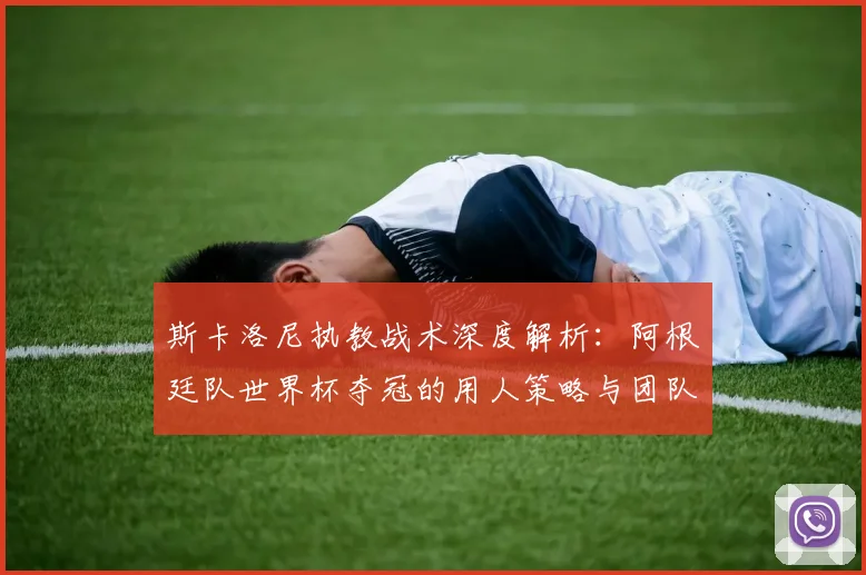 斯卡洛尼执教战术深度解析:阿根廷队世界杯夺冠的用人策略与团队构建历程